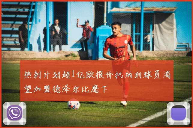 热刺计划超1亿欧报价托纳利球员渴望加盟德泽尔比麾下